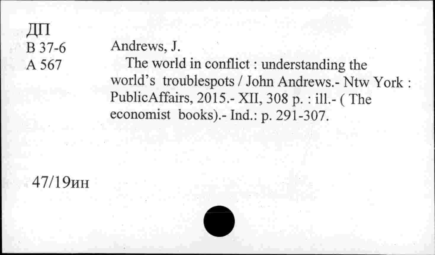 ﻿jjn
B 37-6
A 567
Andrews, J.
The world in conflict: understanding the world’s troublespots / John Andrews.- Ntw York : PublicAffairs, 2015,- XII, 308 p. : ill.- ( The economist books).- Ind.: p. 291-307.
47/1 9mh